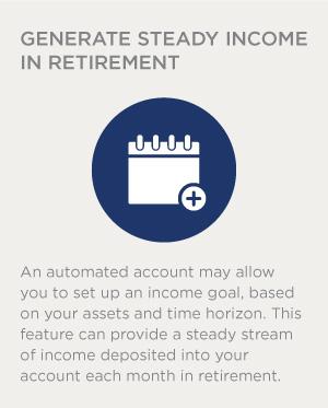 An automated account may allow you to set up an income goal, based on your assets and time horizon. This feature can provide a steady stream of income deposited into your account each month in retirement.